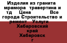 Изделия из гранита, мрамора, травертина и тд. › Цена ­ 1 000 - Все города Строительство и ремонт » Услуги   . Хабаровский край,Хабаровск г.
